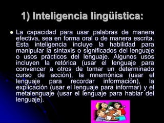 1) Inteligencia lingüística:
 La capacidad para usar palabras de manera
efectiva, sea en forma oral o de manera escrita.
Esta inteligencia incluye la habilidad para
manipular la sintaxis o significados del lenguaje
o usos prácticos del lenguaje. Algunos usos
incluyen la retórica (usar el lenguaje para
convencer a otros de tomar un determinado
curso de acción), la mnemónica (usar el
lenguaje para recordar información), la
explicación (usar el lenguaje para informar) y el
metalenguaje (usar el lenguaje para hablar del
lenguaje).
 