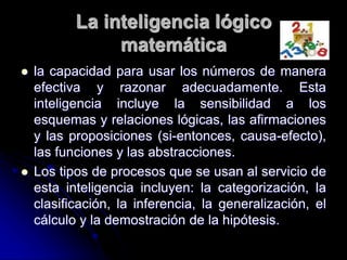 La inteligencia lógico
matemática
 la capacidad para usar los números de manera
efectiva y razonar adecuadamente. Esta
inteligencia incluye la sensibilidad a los
esquemas y relaciones lógicas, las afirmaciones
y las proposiciones (si-entonces, causa-efecto),
las funciones y las abstracciones.
 Los tipos de procesos que se usan al servicio de
esta inteligencia incluyen: la categorización, la
clasificación, la inferencia, la generalización, el
cálculo y la demostración de la hipótesis.
 