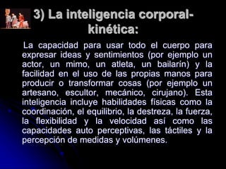 3) La inteligencia corporal-
kinética:
La capacidad para usar todo el cuerpo para
expresar ideas y sentimientos (por ejemplo un
actor, un mimo, un atleta, un bailarín) y la
facilidad en el uso de las propias manos para
producir o transformar cosas (por ejemplo un
artesano, escultor, mecánico, cirujano). Esta
inteligencia incluye habilidades físicas como la
coordinación, el equilibrio, la destreza, la fuerza,
la flexibilidad y la velocidad así como las
capacidades auto perceptivas, las táctiles y la
percepción de medidas y volúmenes.
 