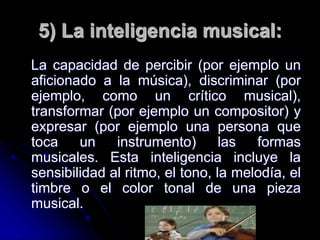 5) La inteligencia musical:
La capacidad de percibir (por ejemplo un
aficionado a la música), discriminar (por
ejemplo, como un crítico musical),
transformar (por ejemplo un compositor) y
expresar (por ejemplo una persona que
toca un instrumento) las formas
musicales. Esta inteligencia incluye la
sensibilidad al ritmo, el tono, la melodía, el
timbre o el color tonal de una pieza
musical.
 