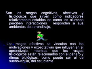 Son los rasgos cognitivos, afectivos y
fisiológicos que sirven como indicadores
relativamente estables de cómo los alumnos
perciben interacciones responden a sus
ambientes de aprendizaje,
.Los rasgos afectivos se vinculan con las
motivaciones y expectativas que influyen en el
aprendizaje, mientras que los rasgos
fisiológicos están relacionados con el género y
ritmos biológicos, como puede ser el de
sueño-vigilia, del estudiante
 