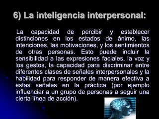 6) La inteligencia interpersonal:
La capacidad de percibir y establecer
distinciones en los estados de ánimo, las
intenciones, las motivaciones, y los sentimientos
de otras personas. Esto puede incluir la
sensibilidad a las expresiones faciales, la voz y
los gestos, la capacidad para discriminar entre
diferentes clases de señales interpersonales y la
habilidad para responder de manera efectiva a
estas señales en la práctica (por ejemplo
influenciar a un grupo de personas a seguir una
cierta línea de acción).
 