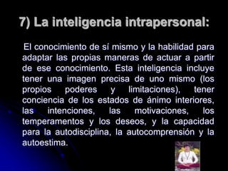 7) La inteligencia intrapersonal:
El conocimiento de sí mismo y la habilidad para
adaptar las propias maneras de actuar a partir
de ese conocimiento. Esta inteligencia incluye
tener una imagen precisa de uno mismo (los
propios poderes y limitaciones), tener
conciencia de los estados de ánimo interiores,
las intenciones, las motivaciones, los
temperamentos y los deseos, y la capacidad
para la autodisciplina, la autocomprensión y la
autoestima.
 