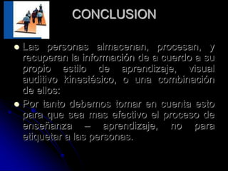 CONCLUSION
 Las personas almacenan, procesan, y
recuperan la información de a cuerdo a su
propio estilo de aprendizaje, visual
auditivo kinestésico, o una combinación
de ellos:
 Por tanto debemos tomar en cuenta esto
para que sea mas efectivo el proceso de
enseñanza – aprendizaje, no para
etiquetar a las personas.
 