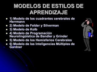 MODELOS DE ESTILOS DE
APRENDIZAJE
 1) Modelo de los cuadrantes cerebrales de
Herrmann
 2) Modelo de Felder y Silverman
 3) Modelo de Kolb
 4) Modelo de Programación
Neurolingüística de Bandler y Grinder
 5) Modelo de los Hemisferios Cerebrales
 6) Modelo de las Inteligencias Múltiples de
Gardner
 