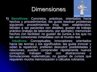 Dimensiones
1) Sensitivos: Concretos, prácticos, orientados hacia
hechos y procedimientos; les gusta resolver problemas
siguiendo procedimientos muy bien establecidos;
tienden a ser pacientes con detalles; gustan de trabajo
práctico (trabajo de laboratorio, por ejemplo); memorizan
hechos con facilidad; no gustan de cursos a los que no
les ven conexiones inmediatas con el mundo real.
Intuitivos: Conceptuales; innovadores; orientados
hacia las teorías y los significados; les gusta innovar y
odian la repetición; prefieren descubrir posibilidades y
relaciones; pueden comprender rápidamente nuevos
conceptos; trabajan bien con abstracciones y
formulaciones matemáticas; no gustan de cursos que
requieren mucha memorización o cálculos rutinarios.
 