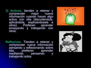 3) Activos: tienden a retener y
comprender mejor nueva
información cuando hacen algo
activo con ella (discutiéndola,
aplicándola, explicándosela a
otros). Prefieren aprender
ensayando y trabajando con
otros.
Reflexivos: Tienden a retener y
comprender nueva información
pensando y reflexionando sobre
ella, prefieren aprender
meditando, pensando y
trabajando solos.
 