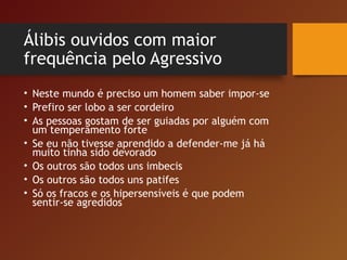 Álibis ouvidos com maior
frequência pelo Agressivo
• Neste mundo é preciso um homem saber impor-se
• Prefiro ser lobo a ser cordeiro
• As pessoas gostam de ser guiadas por alguém com
um temperamento forte
• Se eu não tivesse aprendido a defender-me já há
muito tinha sido devorado
• Os outros são todos uns imbecis
• Os outros são todos uns patifes
• Só os fracos e os hipersensíveis é que podem
sentir-se agredidos
 