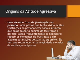 Origens da Atitude Agressiva
• Uma elevada taxa de frustrações no
passado – uma pessoa que tenha vivido muitas
frustrações no passado teme toda a situação
que possa causar o mínimo de frustração e,
por isso, ataca frequentemente (é necessário
reduzir os momentos de frustração e dar
algumas satisfações pessoais ao agressivo. Ele
tem que reconhecer a sua fragilidade e o valor
da confiança recíproca)
 