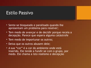 Estilo Passivo
• Sente-se bloqueado e paralisado quando lhe
apresentam um problema para resolver;
• Tem medo de avançar e de decidir porque receia a
decepção. Parece que espera alguma catástrofe
• Tem medo de importunar os outros;
• Deixa que os outros abusem dele;
• A sua “cor” é a cor do ambiente onde está
inserido. Ele tende a fundir-se com o grupo, por
medo. Ele chama a isto realismo e decepção
 