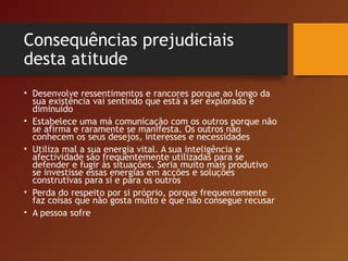 Consequências prejudiciais
desta atitude
• Desenvolve ressentimentos e rancores porque ao longo da
sua existência vai sentindo que está a ser explorado e
diminuído
• Estabelece uma má comunicação com os outros porque não
se afirma e raramente se manifesta. Os outros não
conhecem os seus desejos, interesses e necessidades
• Utiliza mal a sua energia vital. A sua inteligência e
afectividade são frequentemente utilizadas para se
defender e fugir às situações. Seria muito mais produtivo
se investisse essas energias em acções e soluções
construtivas para si e para os outros
• Perda do respeito por si próprio, porque frequentemente
faz coisas que não gosta muito e que não consegue recusar
• A pessoa sofre
 