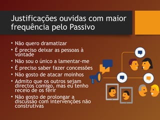 Justificações ouvidas com maior
frequência pelo Passivo
• Não quero dramatizar
• É preciso deixar as pessoas à
vontade
• Não sou o único a lamentar-me
• É preciso saber fazer concessões
• Não gosto de atacar moinhos
• Admito que os outros sejam
directos comigo, mas eu tenho
receio de os ferir
• Não gosto de prolongar a
discussão com intervenções não
construtivas
 