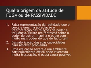 Qual a origem da atitude de
FUGA ou de PASSIVIDADE
1. Falsa representação da realidade que o
cerca e uma má apreciação e
interpretação das relações de poder e
influência. Existe um fantasma sobre o
poder do outro; imagina o outro com
muito mais poder do que de facto tem
2. Desvalorização das suas capacidades
para resolver problemas
3. Uma educação severa e um ambiente
particularmente difícil onde vivenciou
muita frustração, é outra causa possível
 