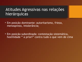 Atitudes Agressivas nas relações
hierárquicas
• Em posição dominante: autoritarismo, frieza,
menosprezo, intolerância;
• Em posição subordinada: contestação sistemática,
hostilidade “ a priori” contra tudo o que vem de cima
 