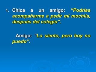 Chica a un amigo:   “Podrías acompañarme a pedir mi mochila, después del colegio”. Amigo:   “ Lo siento, pero hoy no puedo”. 