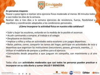 En personas mayores
Pasear a paso ligero o realizar otro ejercicio físico moderado al menos 30 minutos todos
o casi todos los días de la semana.
Realizar dos o tres días a la semana ejercicios de resistencia, fuerza, flexibilidad y
equilibrio y coordinación adaptados a las condiciones personales.
¿Cómo incorporar la actividad física en nuestra vida cotidiana?
• Subir y bajar las escaleras, evitando en la medida de lo posible el ascensor.
• Acudir caminando a comprar, al trabajo o al colegio
• Desplazarse en bicicleta.
• Implicar a niños y niñas en actividades extra-escolares y en juegos deportivos.
• Bailar, patinar, correr, compartir las tareas del hogar, participar en actividades de ocio y
deportivas que organizan las instituciones (excursiones, paseos, gimnasia, eventos,…)
Utilizar el mobiliario de parques y jardines para el ejercicio.
• Estimularles desde pequeños a que jueguen en compañía, con movimiento y al aire
libre.
Todas ellas son actividades moderadas que casi todas las personas pueden practicar e
incorporar en su vida diaria y sumar SALUD Y BIENESTAR.
 