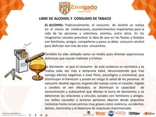 LIBRE DE ALCOHOL Y CONSUMO DE TABACO
EL ALCOHOL: Tradicionalmente, el consumo de alcohol se realiza
en el marco de celebraciones, acontecimientos importantes para la
vida de las personas y colectivos, eventos, entre otros. En los
imaginarios sociales prevalece la idea de que en las fiestas y festejos
con familiares, amigos, compañeros y pares se debe consumir alcohol
para disfrutar aún más de esos encuentros.
También ha sido utilizado como un medio para afrontar experiencias
dolorosas que causan malestar y tristeza.
Lo alarmante es que el consumo de esta sustancia se normaliza y se
realiza cada vez más a temprana edad, desconociendo que trae
consigo efectos negativos a nivel físico, psicológico y emocional, que
disminuyen el bienestar y ponen en riesgo la salud de las personas. Al
consumir alcohol algunos órganos del cuerpo como el corazón, hígado
y cerebro se ven afectados; se disminuye la capacidad de
concentración y autocontrol que afectan la toma de decisiones; y se
deterioran las relaciones y vínculos sociales con familiares y amigos.
Los daños causados a terceras personas abarcan desde pequeñas
molestias hasta consecuencias muy graves como violencia, accidentes,
delitos, homicidios y el deterioro de relaciones matrimoniales
 