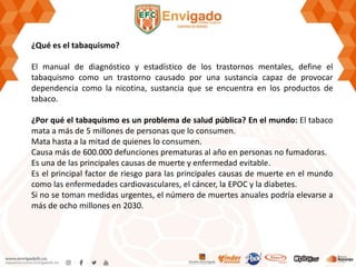 ¿Qué es el tabaquismo?
El manual de diagnóstico y estadístico de los trastornos mentales, define el
tabaquismo como un trastorno causado por una sustancia capaz de provocar
dependencia como la nicotina, sustancia que se encuentra en los productos de
tabaco.
¿Por qué el tabaquismo es un problema de salud pública? En el mundo: El tabaco
mata a más de 5 millones de personas que lo consumen.
Mata hasta a la mitad de quienes lo consumen.
Causa más de 600.000 defunciones prematuras al año en personas no fumadoras.
Es una de las principales causas de muerte y enfermedad evitable.
Es el principal factor de riesgo para las principales causas de muerte en el mundo
como las enfermedades cardiovasculares, el cáncer, la EPOC y la diabetes.
Si no se toman medidas urgentes, el número de muertes anuales podría elevarse a
más de ocho millones en 2030.
 