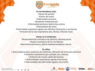 En no fumadoras (res):
•Cáncer de pulmón
•Cáncer de mama
•Enfermedad coronaria
•Accidente cerebrovascular
•Enfermedad pulmonar obstructiva crónica
•Exacerbación del asma
•Enfermedad respiratoria aguda vías inferiores (bronquitis y neumonía)
•Irritación de las vías respiratorias (tos, flema), irritación nasal.
Fumar en el embarazo:
•Desprendimiento prematuro de placenta, placenta previa
• Ruptura prematura de las membranas
•Nacimiento prematuro, aborto espontáneo/aborto natural .
En niños:
• Asma (edad escolar), presencia de sibilancias, alteración de la función pulmonar.
• Síntomas respiratorios (por ejemplo, tos y disnea).
• Síndrome de muerte súbita del lactante.
• Enfermedades respiratorias agudas (neumonía).
• Enfermedades del oído medio aguda y recurrente.
 