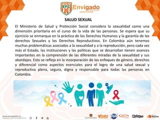 SALUD SEXUAL
El Ministerio de Salud y Protección Social considera la sexualidad como una
dimensión prioritaria en el curso de la vida de las personas. Se espera que su
ejercicio se enmarque en la práctica de los Derechos Humanos y la garantía de los
derechos Sexuales y los Derechos Reproductivos. En Colombia aún tenemos
muchas problemáticas asociadas a la sexualidad y a la reproducción, pero cada vez
más el Estado, las instituciones y las políticas que se desarrollan tienen avances
importantes en la comprensión de las diferentes miradas de la sexualidad y sus
abordajes. Esto se refleja en la incorporación de los enfoques de género, derechos
y diferencial como aspectos esenciales para el logro de una salud sexual y
reproductiva plena, segura, digna y responsable para todas las personas en
Colombia.
 