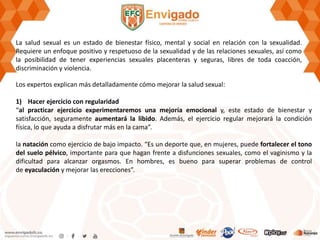 La salud sexual es un estado de bienestar físico, mental y social en relación con la sexualidad.
Requiere un enfoque positivo y respetuoso de la sexualidad y de las relaciones sexuales, así como
la posibilidad de tener experiencias sexuales placenteras y seguras, libres de toda coacción,
discriminación y violencia.
Los expertos explican más detalladamente cómo mejorar la salud sexual:
1) Hacer ejercicio con regularidad
“al practicar ejercicio experimentaremos una mejoría emocional y, este estado de bienestar y
satisfacción, seguramente aumentará la libido. Además, el ejercicio regular mejorará la condición
física, lo que ayuda a disfrutar más en la cama”.
la natación como ejercicio de bajo impacto. “Es un deporte que, en mujeres, puede fortalecer el tono
del suelo pélvico, importante para que hagan frente a disfunciones sexuales, como el vaginismo y la
dificultad para alcanzar orgasmos. En hombres, es bueno para superar problemas de control
de eyaculación y mejorar las erecciones”.
 
