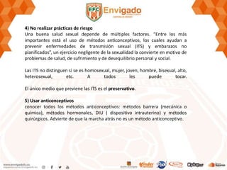 4) No realizar prácticas de riesgo
Una buena salud sexual depende de múltiples factores. “Entre los más
importantes está el uso de métodos anticonceptivos, los cuales ayudan a
prevenir enfermedades de transmisión sexual (ITS) y embarazos no
planificados”, un ejercicio negligente de la sexualidad la convierte en motivo de
problemas de salud, de sufrimiento y de desequilibrio personal y social.
Las ITS no distinguen si se es homosexual, mujer, joven, hombre, bisexual, alto,
heterosexual, etc. A todos les puede tocar.
El único medio que previene las ITS es el preservativo.
5) Usar anticonceptivos
conocer todos los métodos anticonceptivos: métodos barrera (mecánica o
química), métodos hormonales, DIU ( dispositivo intrauterino) y métodos
quirúrgicos. Advierte de que la marcha atrás no es un método anticonceptivo.
 