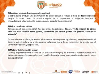 6) Practicar técnicas de autocontrol emocional
El estrés suele producir una disminución del deseo sexual al reducir el nivel de testosterona en
sangre. En estos casos, “la práctica regular de la respiración, la relajación muscular y
el mindfulness o la meditación pueden ayudar a regular las emociones”.
7) Evitar relaciones tóxicas
También en el plano emocional, hay que evitar las relaciones tóxicas. “Toda relación de pareja
debe ser una relación entre iguales, consentida por ambas partes, sin presión, chantaje o
violencia”.
En una relación, el placer, la ternura y los afectos, se comparten. Igualmente, hay que defender el
derecho a desvincularse de la otra persona es la única forma de ser coherente y de aceptar que el
ser humano es libre y responsable.
8) Mejorar la información sexual
“Es muy importante estar al tanto de las prácticas de riesgo y los métodos a nuestro alcance para
evitar esos riegos. Conocer qué es una relación de pareja sana y saber dónde acudir cuando surge
algún problema”.
 