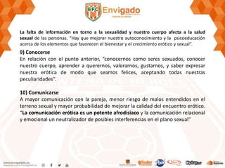 La falta de información en torno a la sexualidad y nuestro cuerpo afecta a la salud
sexual de las personas. “Hay que mejorar nuestro autoconocimiento y la psicoeducación
acerca de los elementos que favorecen el bienestar y el crecimiento erótico y sexual”.
9) Conocerse
En relación con el punto anterior, “conocernos como seres sexuados, conocer
nuestro cuerpo, aprender a querernos, valorarnos, gustarnos, y saber expresar
nuestra erótica de modo que seamos felices, aceptando todas nuestras
peculiaridades”.
10) Comunicarse
A mayor comunicación con la pareja, menor riesgo de malos entendidos en el
terreno sexual y mayor probabilidad de mejorar la calidad del encuentro erótico.
“La comunicación erótica es un potente afrodisiaco y la comunicación relacional
y emocional un neutralizador de posibles interferencias en el plano sexual”
 