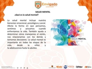 SALUD MENTAL
¿Qué es la salud mental?
La salud mental incluye nuestro
bienestar emocional, psicológico y social.
Afecta la forma en que pensamos,
sentimos y actuamos cuando
enfrentamos la vida. También ayuda a
determinar cómo manejamos el estrés,
nos relacionamos con los demás y
tomamos decisiones. La salud mental es
importante en todas las etapas de la
vida, desde la niñez y
la adolescencia hasta la adultez.
 