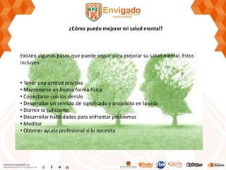 ¿Cómo puedo mejorar mi salud mental?
Existen algunos pasos que puede seguir para mejorar su salud mental. Estos
incluyen:
• Tener una actitud positiva
• Mantenerse en buena forma física
• Conectarse con los demás
• Desarrollar un sentido de significado y propósito en la vida
• Dormir lo suficiente
• Desarrollar habilidades para enfrentar problemas
• Meditar
• Obtener ayuda profesional si lo necesita
 
