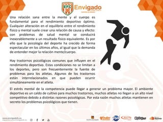 Una relación sana entre la mente y el cuerpo es
fundamental para el rendimiento deportivo óptimo.
Cualquier alteración en el equilibrio entre el rendimiento
físico y mental suele crear una relación de causa y efecto:
con problemas de salud mental se conducirá
inexorablemente a un resultado físico equivalente. Es por
ello que la psicología del deporte ha crecido de forma
espectacular en los últimos años, al igual que la demanda
de entender mejor la relación mente/cuerpo.
Hay trastornos psicológicos comunes que influyen en el
rendimiento deportivo. Estas condiciones no se limitan a
los deportes, pero son frecuentemente la fuente de
problemas para los atletas. Algunos de los trastornos
están interrelacionados en que pueden ocurrir
simultáneamente en el atleta.
El estrés mental de la competencia puede llegar a generar un problema mayor. El ambiente
deportivo es un caldo de cultivo para muchos trastornos, muchos atletas no llegan a un alto nivel
competitivo debido a distintas razones psicológicas. Por esta razón muchos atletas mantienen en
secreto los problemas psicológicos que tienen.
 