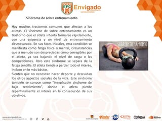 Síndrome de sobre entrenamiento
Hay muchos trastornos comunes que afectan a los
atletas. El síndrome de sobre entrenamiento es un
trastorno que el atleta intenta formarse rápidamente,
con una exigencia y un nivel de entrenamiento
desmesurado. En sus fases iníciales, esta condición se
manifiesta como fatiga física o mental, circunstancias
que a menudo son despreciadas como corregibles por
el atleta, ya sea bajando el nivel de carga o las
competiciones. Pero este síndrome se separa de la
fatiga sencilla: El atleta tiende a perder todo el interés,
incluso en lo más básico.
Sienten que no necesitan hacer deporte y descuidan
los otros aspectos sociales de la vida. Este síndrome
también se conoce como “inexplicable síndrome de
bajo rendimiento”, donde el atleta pierde
repentinamente el interés en la consecución de sus
objetivos.
 