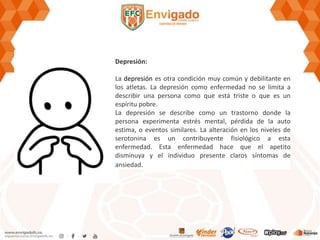 Depresión:
La depresión es otra condición muy común y debilitante en
los atletas. La depresión como enfermedad no se limita a
describir una persona como que está triste o que es un
espíritu pobre.
La depresión se describe como un trastorno donde la
persona experimenta estrés mental, pérdida de la auto
estima, o eventos similares. La alteración en los niveles de
serotonina es un contribuyente fisiológico a esta
enfermedad. Esta enfermedad hace que el apetito
disminuya y el individuo presente claros síntomas de
ansiedad.
 