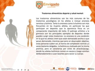Trastornos alimenticios deporte y salud mental:
Los trastornos alimenticios son los más comunes de los
trastornos psicológicos en los atletas e incluye anorexia
nerviosa y bulimia. Tanto la anorexia como la bulimia son más
frecuentes en las mujeres atletas, en particular las que
participan en deportes que la apariencia física es un
componente importante del éxito. El patinaje artístico y la
gimnasia son los principales ejemplos de deportes donde
pueden surgir estos trastornos. La anorexia es una condición
en la que los atletas creen que están demasiado anchos o que
pesan demasiado, mientras que para un observador objetivo,
estas personas suelen ser, al menos de complexión normal y a
veces bastante delgados. La bulimia es motivada por la misma
premisa, pero se caracteriza por ciclos de atracón/purga,
donde los atletas bulímicos comen en exceso y luego vomitan
deliberadamente o usan laxantes para vaciar su cuerpo.
 