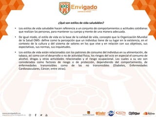 ¿Qué son estilos de vida saludables?
• Los estilos de vida saludable hacen referencia a un conjunto de comportamientos o actitudes cotidianas
que realizan las personas, para mantener su cuerpo y mente de una manera adecuada.
• De igual modo, el estilo de vida es la base de la calidad de vida, concepto que la Organización Mundial
de la Salud OMS- define como la percepción que un individuo tiene de su lugar en la existencia, en el
contexto de la cultura y del sistema de valores en los que vive y en relación con sus objetivos, sus
expectativas, sus normas, sus inquietudes.
• Los estilos de vida están relacionados con los patrones de consumo del individuo en su alimentación, de
tabaco, así como con el desarrollo o no de actividad física, los riesgos del ocio en especial el consumo de
alcohol, drogas y otras actividades relacionadas y el riesgo ocupacional. Los cuales a su vez son
considerados como factores de riesgo o de protección, dependiendo del comportamiento, de
enfermedades transmisibles como de las no transmisibles (Diabetes, Enfermedades
Cardiovasculares, Cáncer, entre otras).
 