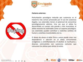 Factores externos:
Perturbación psicológica inducida por sustancias es el
trastorno más común provocado por el uso de sustancias
ilegales. Los esteroides tienen el potencial de convertirse
psicológicamente adictivo. Una vez que el atleta ha
desarrollado un cuerpo más grande y más musculoso, el
atleta necesita los esteroides como un soporte psicológico.
Los esteroides pueden contribuir a violentos cambios de
humor y estallidos incontrolables de ira.
El deseo de aliviar el dolor físico a veces puede crear una
dependencia o adicción en el atleta consumiendo
analgésicos o antiinflamatorios. El alcohol, la marihuana y
diversos estimulantes son sustancias comunes que
consumen los atletas para aliviar el estrés.
 