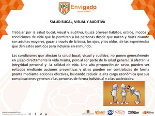 SALUD BUCAL, VISUAL Y AUDITIVA
Trabajar por la salud bucal, visual y auditiva, busca proveer hábitos, estilos, modos y
condiciones de vida que le permitan a las personas desde que nacen y hasta cuando
son adultas mayores, gozar a través de la boca, los ojos, y los oídos, de las experiencias
que dan estos sentidos para incluirse en el mundo.
Las condiciones que afectan la salud bucal, visual y auditiva, no ponen generalmente
en juego directamente la vida misma, pero al ser parte de la salud general, si afectan la
integridad personal y la calidad de vida. Una alta proporción de casos pueden ser
evitados mediante acciones preventivas y otras pueden ser controladas de forma
pronta mediante acciones efectivas, buscando reducir la alta carga económica que sus
complicaciones generan a las personas de forma individual y a las sociedades.
 