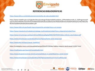 https://www.doktuz.co/wikidoks/prevencion/estilos-de-vida-saludable.html
https://www.medellin.gov.co/irj/go/km/docs/pccdesign/SubportaldelCiudadano_2/PlandeDesarrollo_0_19/ProgramasyPr
oyectos/Shared%20Content/Estilos%20de%20vida%20saludable/Gu%C3%ADa%20Estilos%20de%20Vida/Gui%CC%81a%2
0Estilos%20de%20vida%20saludables.pdf
https://www.nhlbi.nih.gov/health-topics/espanol/la-actividad-fisica-y-el-corazon
https://www.riojasalud.es/ciudadanos/catalogo-multimedia/actividad-fisica-y-deporte/actividad-fisica
https://www.minsalud.gov.co/sites/rid/Lists/BibliotecaDigital/RIDE/VS/PP/ENT/abece-efectos-salud-tabaco.pdf
https://www.minsalud.gov.co/salud/publica/ssr/Paginas/home-salud-sexual.aspx
https://www.who.int/topics/sexual_health/es/
https://cuidateplus.marca.com/sexualidad/pareja/2016/07/29/diez-habitos-mejorar-salud-sexual-113357.html
https://medlineplus.gov/spanish/mentalhealth.html
https://www.discapnet.es/areas-tematicas/salud/educar-en-salud/deporte-y-salud-mental
https://www.minsalud.gov.co/salud/publica/HS/Paginas/salud-bucal-visual-auditiva.aspx
REFERENCIASBIBLIOGRÁFICAS
 