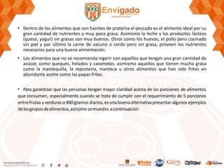 • Dentro de los alimentos que son fuentes de proteína el pescado es el alimento ideal por su
gran cantidad de nutrientes y muy poca grasa. Asimismo la leche y los productos lácteos
(queso, yogur) sin grasas son muy buenos. Otros como los huevos, el pollo pero cocinado
sin piel y por último la carne de vacuno o cerdo pero sin grasa, proveen los nutrientes
necesarios para una buena alimentación.
• Los alimentos que no se recomienda ingerir son aquellos que tengan una gran cantidad de
azúcar, como queques, helados y caramelos, asimismo aquellos que tienen mucha grasa
como la mantequilla, la repostería, manteca u otros alimentos que han sido fritos en
abundante aceite como las papas fritas.
• Para garantizar que las personas tengan mayor claridad acerca de las porciones de alimentos
que consumen, especialmente cuando se trata de cumplir con el requerimiento de 5 porciones
entrefrutas yverduras o 400gramos diarios, es una buena alternativapresentar algunos ejemplos
delosgruposdealimentos,asícomo semuestra acontinuación:
 