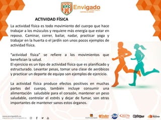 ACTIVIDAD FÍSICA
La actividad física es todo movimiento del cuerpo que hace
trabajar a los músculos y requiere más energía que estar en
reposo. Caminar, correr, bailar, nadar, practicar yoga y
trabajar en la huerta o el jardín son unos pocos ejemplos de
actividad física.
“actividad física” se refiere a los movimientos que
benefician la salud.
El ejercicio es un tipo de actividad física que es planificado y
estructurado. Levantar pesas, tomar una clase de aeróbicos
y practicar un deporte de equipo son ejemplos de ejercicio.
La actividad física produce efectos positivos en muchas
partes del cuerpo, también incluye consumir una
alimentación saludable para el corazón, mantener un peso
saludable, controlar el estrés y dejar de fumar, son otras
importantes de mantener sanos estos órganos.
 