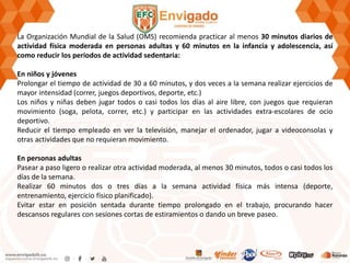 La Organización Mundial de la Salud (OMS) recomienda practicar al menos 30 minutos diarios de
actividad física moderada en personas adultas y 60 minutos en la infancia y adolescencia, así
como reducir los periodos de actividad sedentaria:
En niños y jóvenes
Prolongar el tiempo de actividad de 30 a 60 minutos, y dos veces a la semana realizar ejercicios de
mayor intensidad (correr, juegos deportivos, deporte, etc.)
Los niños y niñas deben jugar todos o casi todos los días al aire libre, con juegos que requieran
movimiento (soga, pelota, correr, etc.) y participar en las actividades extra-escolares de ocio
deportivo.
Reducir el tiempo empleado en ver la televisión, manejar el ordenador, jugar a videoconsolas y
otras actividades que no requieran movimiento.
En personas adultas
Pasear a paso ligero o realizar otra actividad moderada, al menos 30 minutos, todos o casi todos los
días de la semana.
Realizar 60 minutos dos o tres días a la semana actividad física más intensa (deporte,
entrenamiento, ejercicio físico planificado).
Evitar estar en posición sentada durante tiempo prolongado en el trabajo, procurando hacer
descansos regulares con sesiones cortas de estiramientos o dando un breve paseo.
 