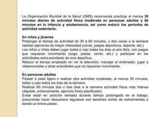 La Organización Mundial de la Salud (OMS) recomienda practicar al menos 30
minutos diarios de actividad física moderada en personas adultas y 60
minutos en la infancia y adolescencia, así como reducir los periodos de
actividad sedentaria:
En niños y jóvenes
Prolongar el tiempo de actividad de 30 a 60 minutos, y dos veces a la semana
realizar ejercicios de mayor intensidad (correr, juegos deportivos, deporte, etc.)
Los niños y niñas deben jugar todos o casi todos los días al aire libre, con juegos
que requieran movimiento (soga, pelota, correr, etc.) y participar en las
actividades extra-escolares de ocio deportivo.
Reducir el tiempo empleado en ver la televisión, manejar el ordenador, jugar a
videoconsolas y otras actividades que no requieran movimiento.
En personas adultas
Pasear a paso ligero o realizar otra actividad moderada, al menos 30 minutos,
todos o casi todos los días de la semana.
Realizar 60 minutos dos o tres días a la semana actividad física más intensa
(deporte, entrenamiento, ejercicio físico planificado).
Evitar estar en posición sentada durante tiempo prolongado en el trabajo,
procurando hacer descansos regulares con sesiones cortas de estiramientos o
dando un breve paseo.
 
