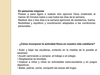 En personas mayores
Pasear a paso ligero o realizar otro ejercicio físico moderado al
menos 30 minutos todos o casi todos los días de la semana.
Realizar dos o tres días a la semana ejercicios de resistencia, fuerza,
flexibilidad y equilibrio y coordinación adaptados a las condiciones
personales.
¿Cómo incorporar la actividad física en nuestra vida cotidiana?
• Subir y bajar las escaleras, evitando en la medida de lo posible el
ascensor.
• Acudir caminando a comprar, al trabajo o al colegio
• Desplazarse en bicicleta.
• Implicar a niños y niñas en actividades extra-escolares y en juegos
deportivos.
• Bailar, patinar, correr, compartir las tareas del hogar.
 