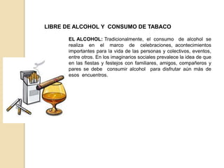 LIBRE DE ALCOHOL Y CONSUMO DE TABACO
EL ALCOHOL: Tradicionalmente, el consumo de alcohol se
realiza en el marco de celebraciones, acontecimientos
importantes para la vida de las personas y colectivos, eventos,
entre otros. En los imaginarios sociales prevalece la idea de que
en las fiestas y festejos con familiares, amigos, compañeros y
pares se debe consumir alcohol para disfrutar aún más de
esos encuentros.
 