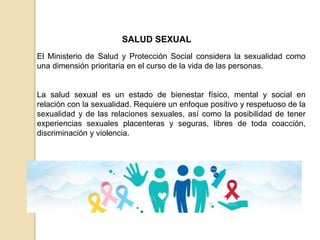 SALUD SEXUAL
El Ministerio de Salud y Protección Social considera la sexualidad como
una dimensión prioritaria en el curso de la vida de las personas.
La salud sexual es un estado de bienestar físico, mental y social en
relación con la sexualidad. Requiere un enfoque positivo y respetuoso de la
sexualidad y de las relaciones sexuales, así como la posibilidad de tener
experiencias sexuales placenteras y seguras, libres de toda coacción,
discriminación y violencia.
 