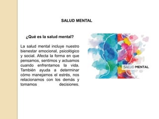 SALUD MENTAL
¿Qué es la salud mental?
La salud mental incluye nuestro
bienestar emocional, psicológico
y social. Afecta la forma en que
pensamos, sentimos y actuamos
cuando enfrentamos la vida.
También ayuda a determinar
cómo manejamos el estrés, nos
relacionamos con los demás y
tomamos decisiones.
 