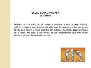 SALUD BUCAL, VISUAL Y
AUDITIVA
Trabajar por la salud bucal, visual y auditiva, busca proveer hábitos,
estilos, modos y condiciones de vida que le permitan a las personas
desde que nacen y hasta cuando son adultas mayores, gozar a través
de la boca, los ojos, y los oídos, de las experiencias que dan estos
sentidos para incluirse en el mundo.
 