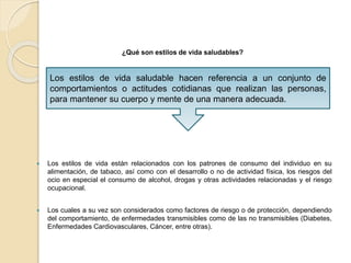 ¿Qué son estilos de vida saludables?
 Los estilos de vida están relacionados con los patrones de consumo del individuo en su
alimentación, de tabaco, así como con el desarrollo o no de actividad física, los riesgos del
ocio en especial el consumo de alcohol, drogas y otras actividades relacionadas y el riesgo
ocupacional.
 Los cuales a su vez son considerados como factores de riesgo o de protección, dependiendo
del comportamiento, de enfermedades transmisibles como de las no transmisibles (Diabetes,
Enfermedades Cardiovasculares, Cáncer, entre otras).
Los estilos de vida saludable hacen referencia a un conjunto de
comportamientos o actitudes cotidianas que realizan las personas,
para mantener su cuerpo y mente de una manera adecuada.
 