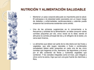 NUTRICIÓN Y ALIMENTACIÓN SALUDABLE
 Mantener un peso corporal adecuado es importante para la salud.
El sobrepeso o la obesidad están asociados con un mayor riesgo
de diabetes y enfermedades cardiovasculares y además puede
empeorar las condiciones existentes como artritis.
 Una de las primeras sugerencias es lo concerniente a la
frecuencia y cantidad de la alimentación, se debe consumir varias
comidas pequeñas por día, cinco veces es lo ideal, siendo el
almuerzo la comida principal del día y el refrigerio de la tarde y la
cena sean livianos.
 Lo alimentos que deben ser parte de la vida diaria son las frutas y
vegetales, que sólo (jugos naturales o fruta) o combinados
(ensaladas) deben estar presentes en cada una de las cinco
comidas que hagamos al día. Asimismo, las legumbres y el arroz
por el alto contenido de fibras y nutrientes vegetales que
contienen. Y los cereales integrales como el maíz, pan integral y
otros como la avena, trigo que son una gran fuente de vitaminas y
fibra.
 