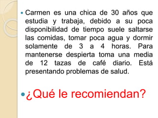  Carmen es una chica de 30 años que
estudia y trabaja, debido a su poca
disponibilidad de tiempo suele saltarse
las comidas, tomar poca agua y dormir
solamente de 3 a 4 horas. Para
mantenerse despierta toma una media
de 12 tazas de café diario. Está
presentando problemas de salud.
¿Qué le recomiendan?
 